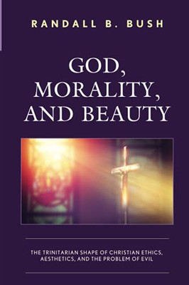 God, Morality, And Beauty: The Trinitarian Shape Of Christian Ethics, Aesthetics, And The Problem Of Evil