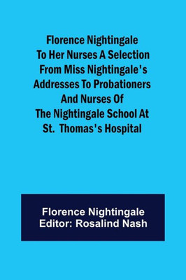 Florence Nightingale to Her Nurses A Selection from Miss Nightingale's Addresses to Probationers and Nurses of the Nightingale School at St. Thomas's Hospital