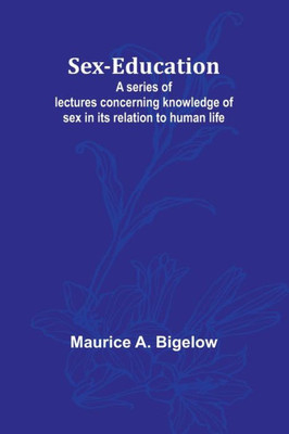 Sex-education;A Series of Lectures Concerning Knowledge of Sex in Its Relation to Human Life