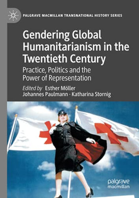 Gendering Global Humanitarianism In The Twentieth Century: Practice, Politics And The Power Of Representation (Palgrave Macmillan Transnational History Series)