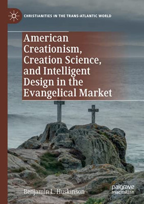 American Creationism, Creation Science, And Intelligent Design In The Evangelical Market (Christianities In The Trans-Atlantic World)