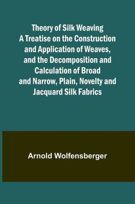 Theory of Silk Weaving A Treatise on the Construction and Application of Weaves, and the Decomposition and Calculation of Broad and Narrow, Plain, Novelty and Jacquard Silk Fabrics