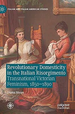 Revolutionary Domesticity In The Italian Risorgimento: Transnational Victorian Feminism, 18501890 (Italian And Italian American Studies)