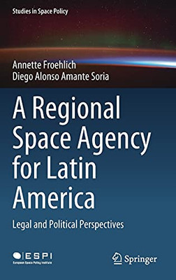 A Regional Space Agency For Latin America: Legal And Political Perspectives (Studies In Space Policy, 32)