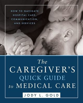 The Caregiver's Quick Guide to Medical Care : How To Navigate Hospital Care, Communication, And Services