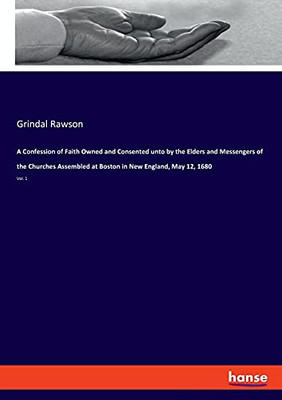 A Confession Of Faith Owned And Consented Unto By The Elders And Messengers Of The Churches Assembled At Boston In New England, May 12, 1680: Vol. 1