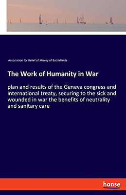 The Work Of Humanity In War: Plan And Results Of The Geneva Congress And International Treaty, Securing To The Sick And Wounded In War The Benefits Of Neutrality And Sanitary Care