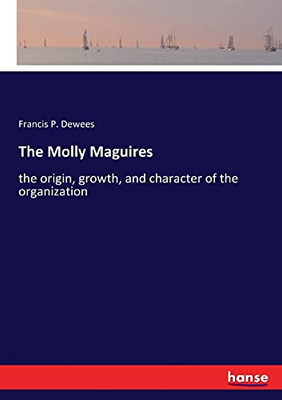 The Molly Maguires: The Origin, Growth, And Character Of The Organization