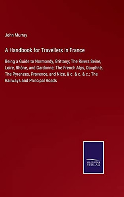 A Handbook For Travellers In France: Being A Guide To Normandy, Brittany; The Rivers Seine, Loire, Rhône, And Gardonne; The French Alps, Dauphné, The ... & C. & C.; The Railways And Principal Roads (Hardcover)