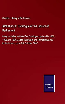 Alphabetical Catalogue Of The Library Of Parliament: Being An Index To Classified Catalogues Printed In 1857, 1858 And 1864, And To The Books And ... Since To The Library, Up To 1St October, 1867 (Hardcover)