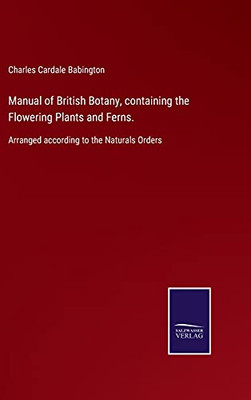 Manual Of British Botany, Containing The Flowering Plants And Ferns.: Arranged According To The Naturals Orders (Hardcover)