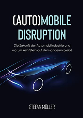 (Auto)Mobile Disruption: Die Zukunft Der Automobilindustrie Und Warum Kein Stein Auf Dem Anderen Bleibt (German Edition)