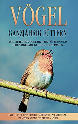 Vögel Ganzjährig Füttern: Wie Sie Jeden Vogel Richtig Füttern Und Jede Vogelart Gekonnt Bestimmen - Inkl. Futter Tipps Für Jede Jahreszeit Und ... Selber Zu Machen (German Edition)
