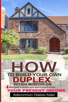 How to Build Your Own Duplex Within Months on Your Present Income : Four Great Ways to Achieve Your Goals and in Records Time.
