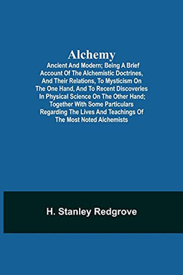 Alchemy: Ancient And Modern; Being A Brief Account Of The Alchemistic Doctrines, And Their Relations, To Mysticism On The One Hand, And To Recent ... Regarding The Lives And Teachings Of