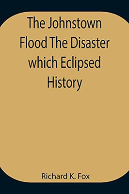 The Johnstown Flood The Disaster Which Eclipsed History
