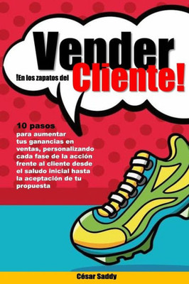 Vender En Los Zapatos del Cliente : 10 Pasos Para Vender Mas En Menos Tiempo Tras Una Accion Centrada En El Cliente y No En El Producto