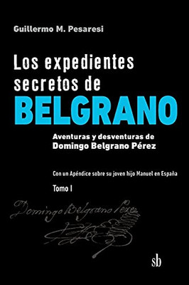 Los Expedientes Secretos De Belgrano. Tomo I: Aventuras Y Desventuras De Domingo Belgrano Pérez. Con Un Apéndice Sobre Su Joven Hijo Manuel En España (Spanish Edition)