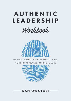 Authentic Leadership Workbook : The Tools to Lead With Nothing to Hide, Nothing to Prove & Nothing to Lose