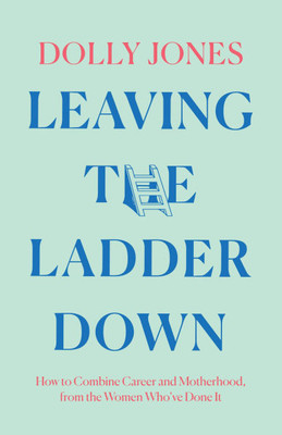 Leaving the Ladder Down: How to Combine Career and Motherhood, from the Women Who've Done It