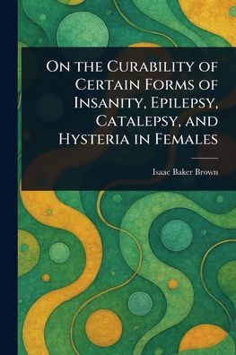 On the Curability of Certain Forms of Insanity, Epilepsy, Catalepsy, and Hysteria in Females - (Paperback or Softback)