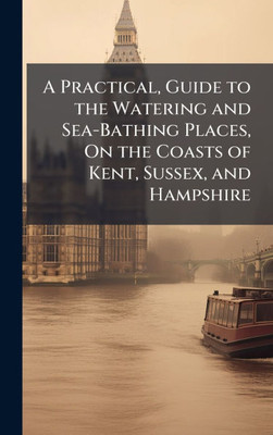 A Practical, Guide to the Watering and Sea-Bathing Places, On the Coasts of Kent, Sussex, and Hampshire - (Hardback or Cased Book)