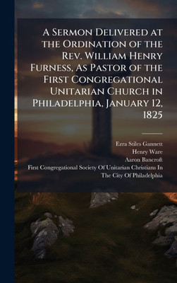 A Sermon Delivered at the Ordination of the Rev. William Henry Furness, As Pastor of the First Congregational Unitarian Church in Philadelphia, Januar - (Hardback or Cased Book)