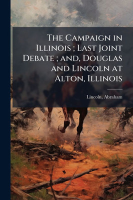 The Campaign in Illinois; Last Joint Debate; and, Douglas and Lincoln at Alton, Illinois - (Paperback or Softback)