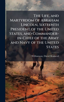 The Life, and Martyrdom of Abraham Lincoln, Sixteenth President of the United States, and Commander-in-Chief of the Army and Navy of the United States - (Hardback or Cased Book)