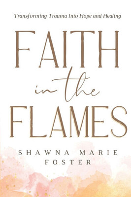 Faith in the Flames: Transforming Trauma Into Hope and Healing: Transforming Trauma into Hope and Healing: Transforming Trauma into Hope