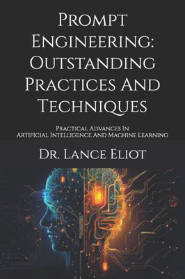 Prompt Engineering: Outstanding Practices And Techniques: Practical Advances In Artificial Intelligence And Machine Learning
