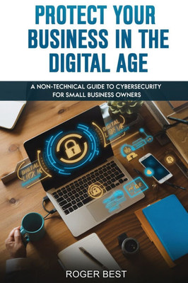 Protect Your Business in the Digital Age: A Non-Technical Guide to Cybersecurity for Small Business Owners