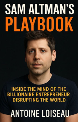 Sam Altman's Playbook: Inside the Mind of the Billionaire Entrepreneur Disrupting the World: How the creator of OpenAI thinks, decides, and builds - a
