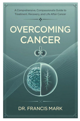 Overcoming Cancer: A Comprehensive, Compassionate Guide to Treatment, Recovery, and Life After Cancer