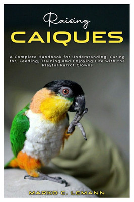 Raising Caiques: A Complete Handbook for Understanding, Caring for, Feeding, Training and Enjoying Life with the Playful Parrot Clowns