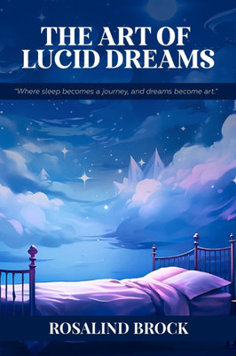 The Art Of Lucid Dreams - Where Sleep Becomes A Journey, And Dreams Become Art: Proven Techniques to Master Dream Awareness, Creativity, and Personal