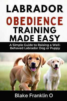 Labrador Obedience Training Made Easy: A Simple Guide To Raising A Well-Behaved Labrador Dog Or Puppy