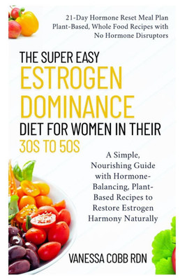 The Super Easy Estrogen Dominance Diet for Women in Their 30s to 50s: A Simple, Nourishing Guide with Hormone-Balancing, Plant-Based Recipes to Restor
