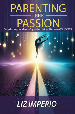 Parenting Their Passion: Transforming Your Dancer'S Passion Into a Lifetime of SUCCESS!