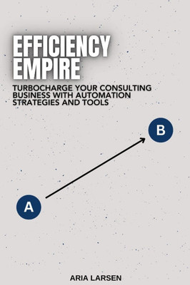 Efficiency Empire: Building Your Consulting Practice with Automation: Turbocharge Your Consulting Business with Automation Strategies and Tools