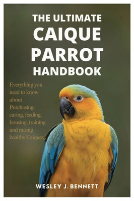 The Ultimate Caique Parrot Handbook: Everything you need to know about purchasing, caring, feeding, housing, training and raising healthy Caiques