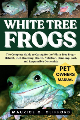 White Tree Frogs: The Complete Guide to Caring for the White Tree Frog - Habitat, Diet, Breeding, Health, Nutrition, Handling, Cost, and Responsible O