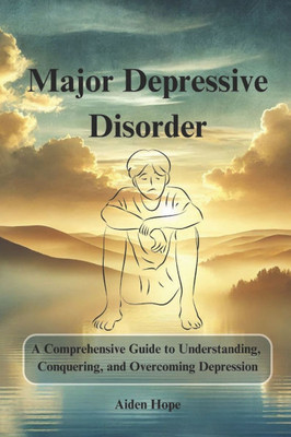 Major Depressive Disorder: A Comprehensive Guide to Understanding, Conquering, and Overcoming Depression