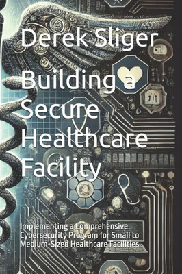 Building a Secure Healthcare Facility: Implementing a Comprehensive Cybersecurity Program for Small to Medium-Sized Healthcare Facilities