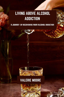 Living Above Alcohol Addiction: A Journey Of Recovery From Alcohol Addiction