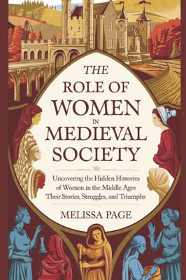 The Role Of Women In Medieval Society: Uncovering the Hidden Histories of Women in the Middle Ages; Their Stories, Struggles, and Triumphs