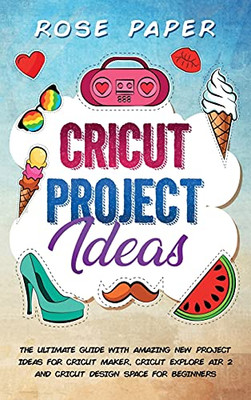 Cricut Project Ideas: The Ultimate Guide With Amazing New Project Ideas For Cricut Maker, Cricut Explore Air 2 And Cricut Design Space For Beginners