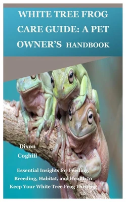 White Tree Frog Care Guide: A Pet Owner's Handbook: Essential Insights for Feeding, Breeding, Habitat, and Health to Keep Your White Tree Frog Thrivin