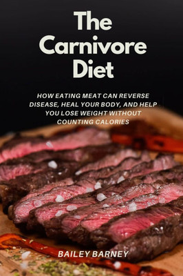 The Carnivore Diet For Beginners: How Eating Meat Can Reverse Disease, Heal Your Body, and Help You Lose Weight Without Counting Calories