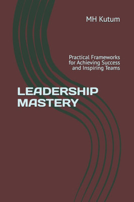 Leadership Mastery: Practical Frameworks for Achieving Success and Inspiring Teams